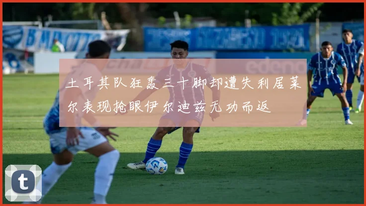 土耳其队狂轰三十脚却遭失利居莱尔表现抢眼伊尔迪兹无功而返
