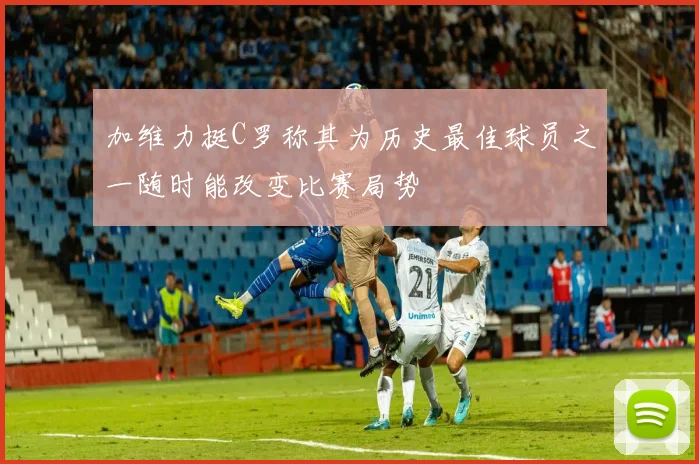 加维力挺C罗称其为历史最佳球员之一随时能改变比赛局势