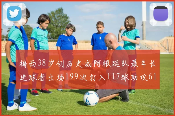 梅西38岁创历史成阿根廷队最年长进球者出场199次打入117球助攻61次