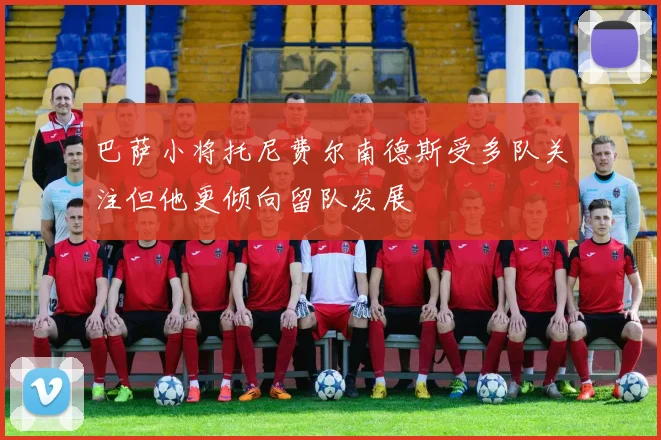 巴萨小将托尼费尔南德斯受多队关注但他更倾向留队发展