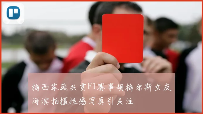 梅西家庭共赏F1赛事胡梅尔斯女友海滨拍摄性感写真引关注