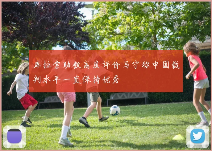 库拉索助教高度评价马宁称中国裁判水平一直保持优秀