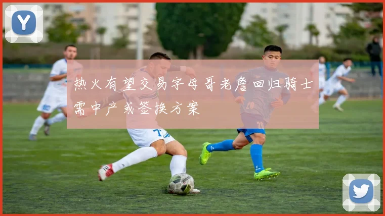 热火有望交易字母哥老詹回归骑士需中产或签换方案