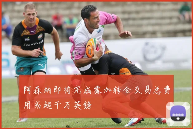 阿森纳即将完成蒙加转会交易总费用或超千万英镑