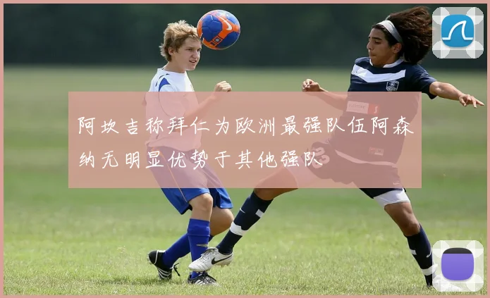阿坎吉称拜仁为欧洲最强队伍阿森纳无明显优势于其他强队