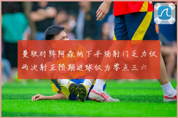 曼联对阵阿森纳下半场射门乏力仅两次射正预期进球仅为零点三六