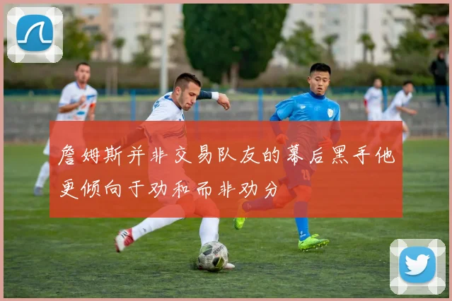 詹姆斯并非交易队友的幕后黑手他更倾向于劝和而非劝分