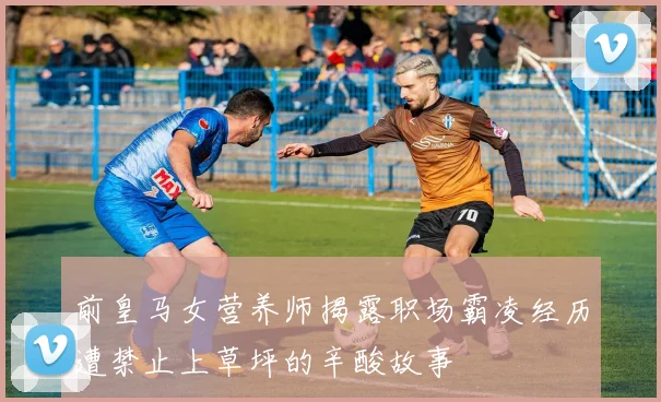 前皇马女营养师揭露职场霸凌经历遭禁止上草坪的辛酸故事