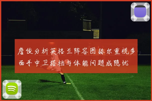 詹俊分析英格兰阵容图赫尔重视多面手中卫搭档与体能问题成隐忧