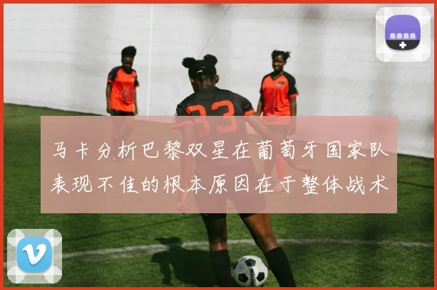 马卡分析巴黎双星在葡萄牙国家队表现不佳的根本原因在于整体战术体系问题