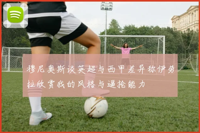 穆尼奥斯谈英超与西甲差异称伊劳拉欣赏我的风格与逼抢能力