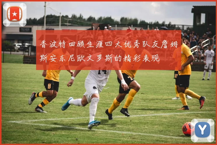 香波特回顾生涯四大优秀队友詹姆斯安东尼欧文罗斯的精彩表现