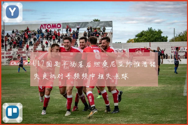 U17国足半场落后坦桑尼亚帅惟浩错失良机对手频频中框失点球