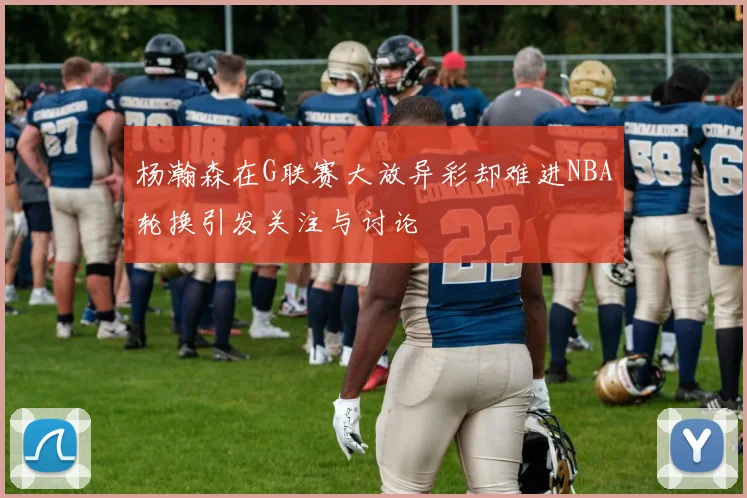 杨瀚森在G联赛大放异彩却难进NBA轮换引发关注与讨论