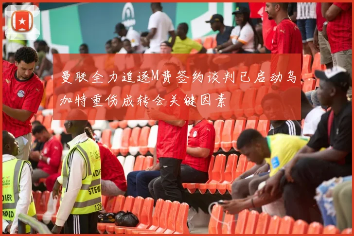 曼联全力追逐M费签约谈判已启动乌加特重伤成转会关键因素