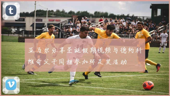 亚马尔分享圣诞假期视频与德约科维奇父子同框参加环足奖活动
