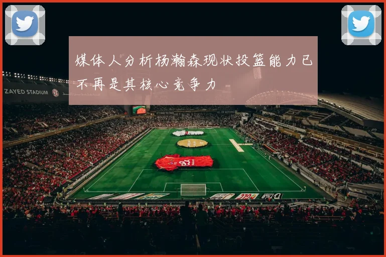 媒体人分析杨瀚森现状投篮能力已不再是其核心竞争力