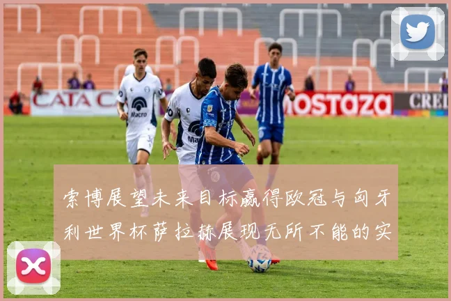 索博展望未来目标赢得欧冠与匈牙利世界杯萨拉赫展现无所不能的实力