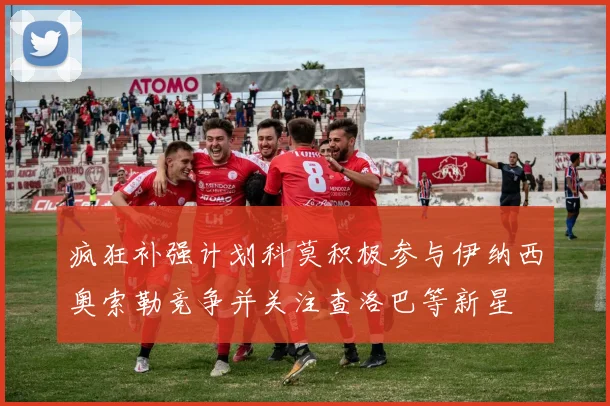 疯狂补强计划科莫积极参与伊纳西奥索勒竞争并关注查洛巴等新星